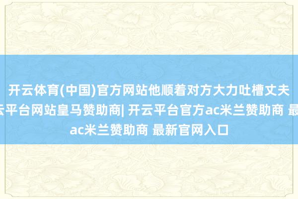 开云体育(中国)官方网站他顺着对方大力吐槽丈夫不懂事-开云平台网站皇马赞助商| 开云平台官方ac米兰赞助商 最新官网入口