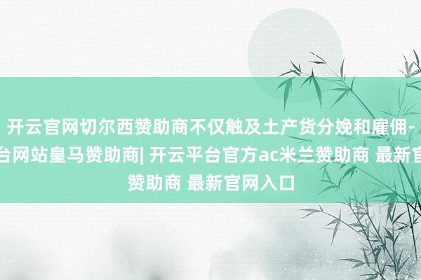 开云官网切尔西赞助商不仅触及土产货分娩和雇佣-开云平台网站皇马赞助商| 开云平台官方ac米兰赞助商 最新官网入口