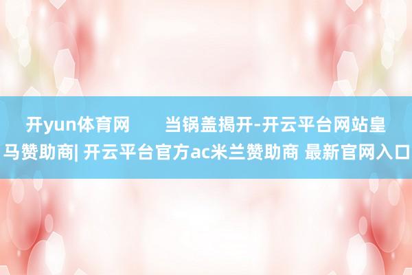 开yun体育网       当锅盖揭开-开云平台网站皇马赞助商| 开云平台官方ac米兰赞助商 最新官网入口