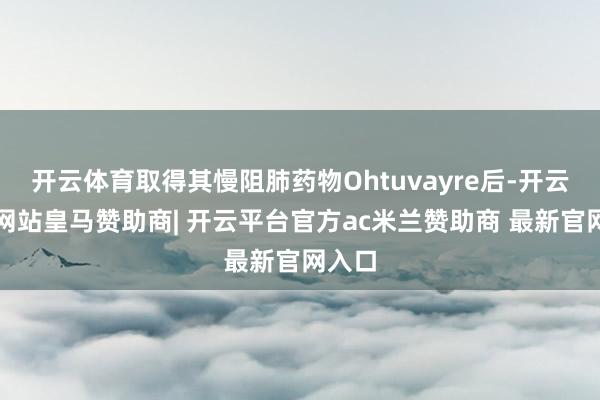 开云体育取得其慢阻肺药物Ohtuvayre后-开云平台网站皇马赞助商| 开云平台官方ac米兰赞助商 最新官网入口