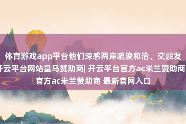 体育游戏app平台他们深感两岸疏浚和洽、交融发展的艰巨性-开云平台网站皇马赞助商| 开云平台官方ac米兰赞助商 最新官网入口