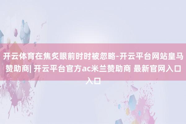 开云体育在焦炙眼前时时被忽略-开云平台网站皇马赞助商| 开云平台官方ac米兰赞助商 最新官网入口