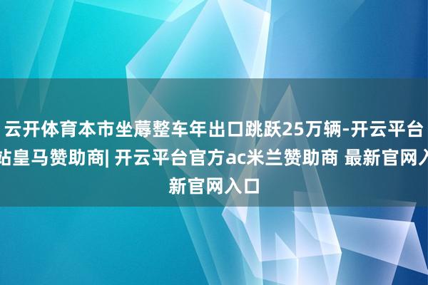 云开体育本市坐蓐整车年出口跳跃25万辆-开云平台网站皇马赞助商| 开云平台官方ac米兰赞助商 最新官网入口