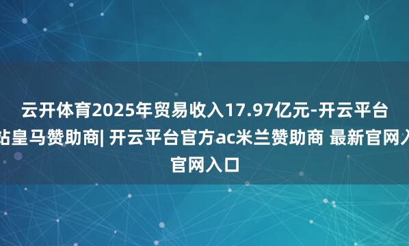 云开体育2025年贸易收入17.97亿元-开云平台网站皇马赞助商| 开云平台官方ac米兰赞助商 最新官网入口