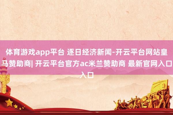 体育游戏app平台 逐日经济新闻-开云平台网站皇马赞助商| 开云平台官方ac米兰赞助商 最新官网入口