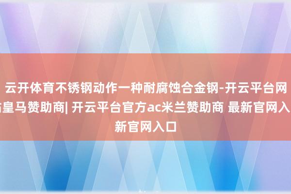 云开体育不锈钢动作一种耐腐蚀合金钢-开云平台网站皇马赞助商| 开云平台官方ac米兰赞助商 最新官网入口