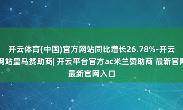 开云体育(中国)官方网站同比增长26.78%-开云平台网站皇马赞助商| 开云平台官方ac米兰赞助商 最新官网入口