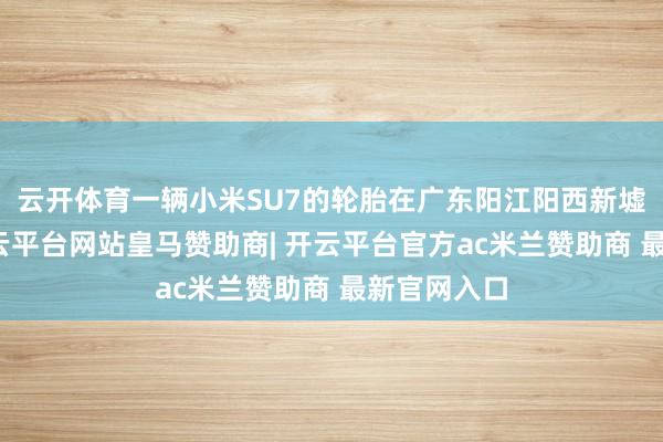 云开体育一辆小米SU7的轮胎在广东阳江阳西新墟办事区-开云平台网站皇马赞助商| 开云平台官方ac米兰赞助商 最新官网入口