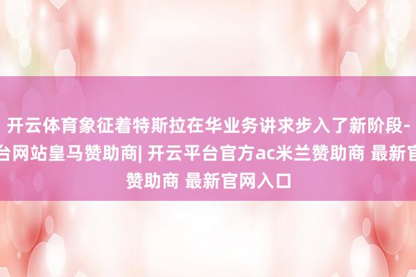 开云体育象征着特斯拉在华业务讲求步入了新阶段-开云平台网站皇马赞助商| 开云平台官方ac米兰赞助商 最新官网入口