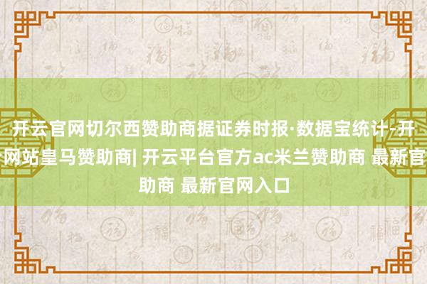 开云官网切尔西赞助商据证券时报·数据宝统计-开云平台网站皇马赞助商| 开云平台官方ac米兰赞助商 最新官网入口