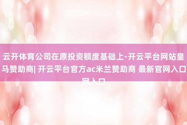 云开体育公司在原投资额度基础上-开云平台网站皇马赞助商| 开云平台官方ac米兰赞助商 最新官网入口