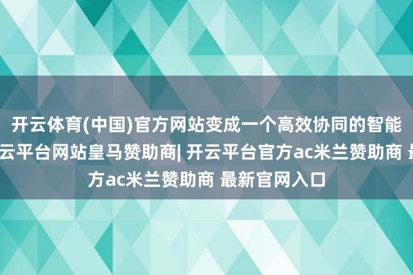 开云体育(中国)官方网站变成一个高效协同的智能坐褥系统-开云平台网站皇马赞助商| 开云平台官方ac米兰赞助商 最新官网入口