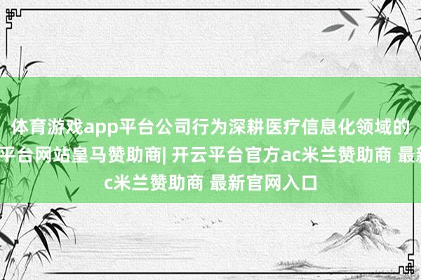 体育游戏app平台公司行为深耕医疗信息化领域的企业-开云平台网站皇马赞助商| 开云平台官方ac米兰赞助商 最新官网入口
