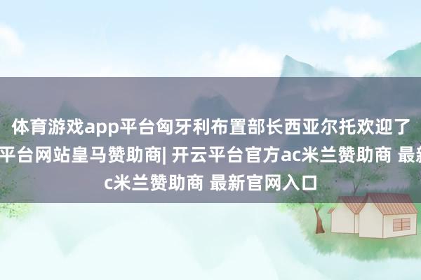体育游戏app平台匈牙利布置部长西亚尔托欢迎了他们-开云平台网站皇马赞助商| 开云平台官方ac米兰赞助商 最新官网入口