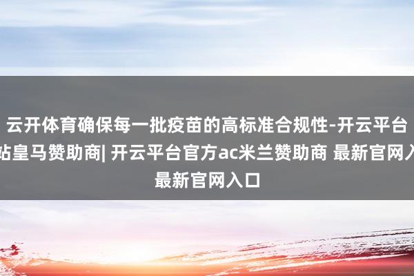 云开体育确保每一批疫苗的高标准合规性-开云平台网站皇马赞助商| 开云平台官方ac米兰赞助商 最新官网入口