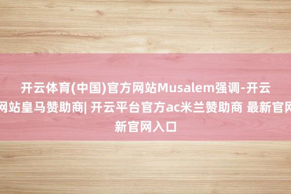 开云体育(中国)官方网站　　Musalem强调-开云平台网站皇马赞助商| 开云平台官方ac米兰赞助商 最新官网入口