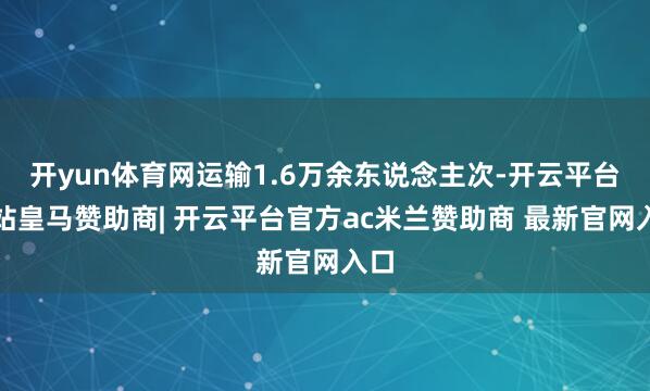开yun体育网运输1.6万余东说念主次-开云平台网站皇马赞助商| 开云平台官方ac米兰赞助商 最新官网入口
