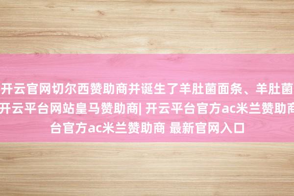 开云官网切尔西赞助商并诞生了羊肚菌面条、羊肚菌酱等养殖产物-开云平台网站皇马赞助商| 开云平台官方ac米兰赞助商 最新官网入口