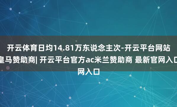 开云体育日均14.81万东说念主次-开云平台网站皇马赞助商| 开云平台官方ac米兰赞助商 最新官网入口