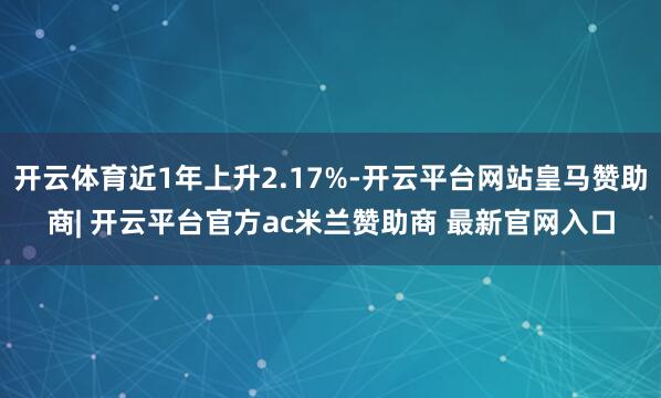 开云体育近1年上升2.17%-开云平台网站皇马赞助商| 开云平台官方ac米兰赞助商 最新官网入口
