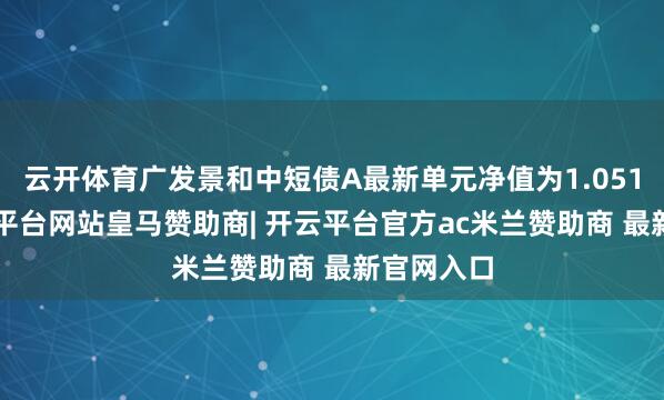 云开体育广发景和中短债A最新单元净值为1.0513元-开云平台网站皇马赞助商| 开云平台官方ac米兰赞助商 最新官网入口