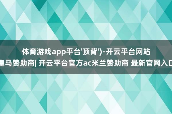 体育游戏app平台'顶背')-开云平台网站皇马赞助商| 开云平台官方ac米兰赞助商 最新官网入口