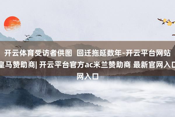 开云体育受访者供图  回迁拖延数年-开云平台网站皇马赞助商| 开云平台官方ac米兰赞助商 最新官网入口