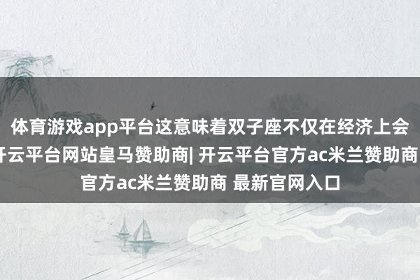 体育游戏app平台这意味着双子座不仅在经济上会有显然提高-开云平台网站皇马赞助商| 开云平台官方ac米兰赞助商 最新官网入口