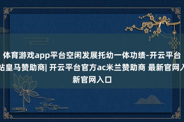 体育游戏app平台空闲发展托幼一体功绩-开云平台网站皇马赞助商| 开云平台官方ac米兰赞助商 最新官网入口