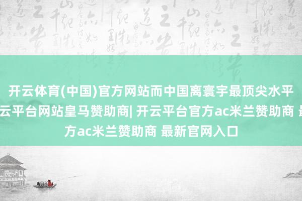 开云体育(中国)官方网站而中国离寰宇最顶尖水平仍有距离-开云平台网站皇马赞助商| 开云平台官方ac米兰赞助商 最新官网入口