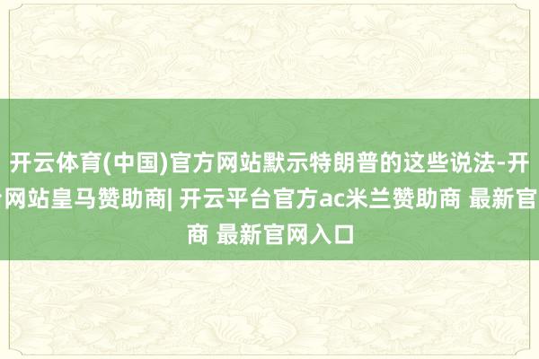 开云体育(中国)官方网站默示特朗普的这些说法-开云平台网站皇马赞助商| 开云平台官方ac米兰赞助商 最新官网入口