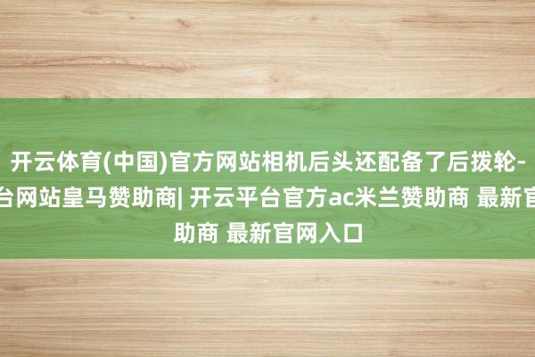 开云体育(中国)官方网站相机后头还配备了后拨轮-开云平台网站皇马赞助商| 开云平台官方ac米兰赞助商 最新官网入口