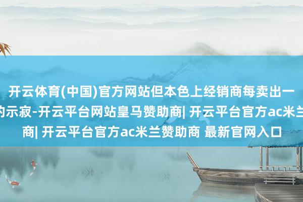 开云体育(中国)官方网站但本色上经销商每卖出一辆车要承担两三千元的示寂-开云平台网站皇马赞助商| 开云平台官方ac米兰赞助商 最新官网入口