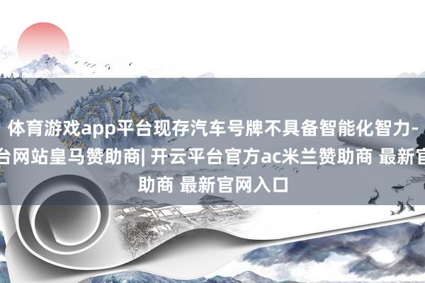 体育游戏app平台现存汽车号牌不具备智能化智力-开云平台网站皇马赞助商| 开云平台官方ac米兰赞助商 最新官网入口