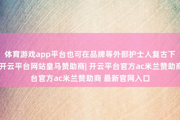 体育游戏app平台也可在品牌等外部护士人复古下进行谈论评估-开云平台网站皇马赞助商| 开云平台官方ac米兰赞助商 最新官网入口