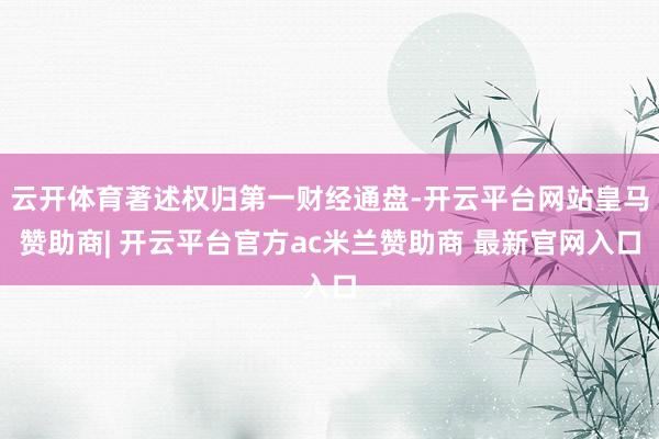 云开体育著述权归第一财经通盘-开云平台网站皇马赞助商| 开云平台官方ac米兰赞助商 最新官网入口