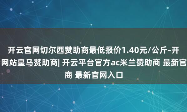 开云官网切尔西赞助商最低报价1.40元/公斤-开云平台网站皇马赞助商| 开云平台官方ac米兰赞助商 最新官网入口