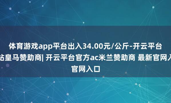 体育游戏app平台出入34.00元/公斤-开云平台网站皇马赞助商| 开云平台官方ac米兰赞助商 最新官网入口