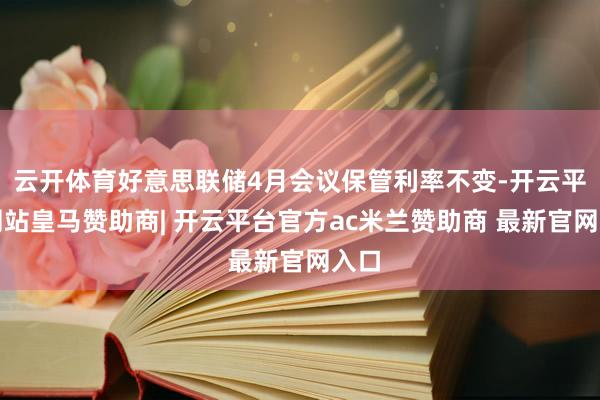 云开体育好意思联储4月会议保管利率不变-开云平台网站皇马赞助商| 开云平台官方ac米兰赞助商 最新官网入口