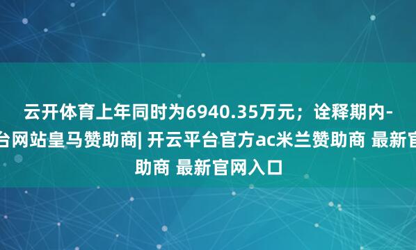 云开体育上年同时为6940.35万元；诠释期内-开云平台网站皇马赞助商| 开云平台官方ac米兰赞助商 最新官网入口