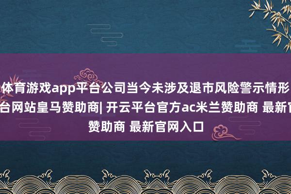 体育游戏app平台公司当今未涉及退市风险警示情形-开云平台网站皇马赞助商| 开云平台官方ac米兰赞助商 最新官网入口