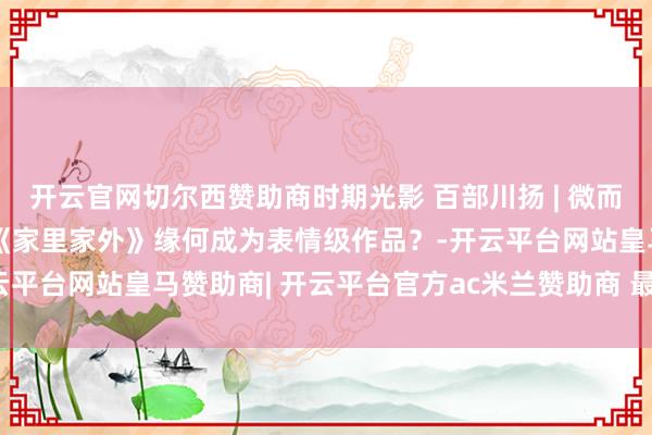开云官网切尔西赞助商时期光影 百部川扬 | 微而不弱，短而不浅！ 一部《家里家外》缘何成为表情级作品？-开云平台网站皇马赞助商| 开云平台官方ac米兰赞助商 最新官网入口
