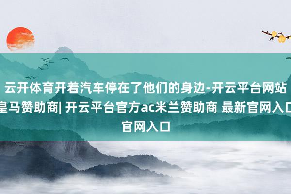 云开体育开着汽车停在了他们的身边-开云平台网站皇马赞助商| 开云平台官方ac米兰赞助商 最新官网入口
