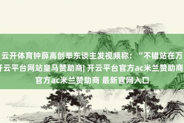 云开体育钟薛高创举东谈主发视频称:“不错站在万东谈主中央-开云平台网站皇马赞助商| 开云平台官方ac米兰赞助商 最新官网入口