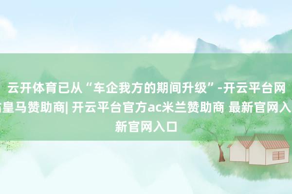 云开体育已从“车企我方的期间升级”-开云平台网站皇马赞助商| 开云平台官方ac米兰赞助商 最新官网入口