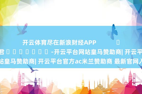开云体育尽在新浪财经APP            						职守裁剪：史丽君 							-开云平台网站皇马赞助商| 开云平台官方ac米兰赞助商 最新官网入口
