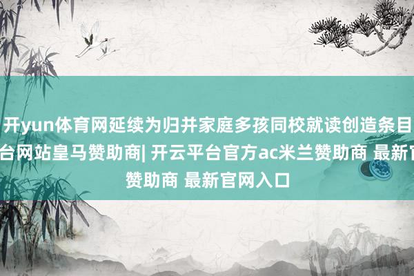 开yun体育网延续为归并家庭多孩同校就读创造条目-开云平台网站皇马赞助商| 开云平台官方ac米兰赞助商 最新官网入口