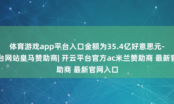体育游戏app平台入口金额为35.4亿好意思元-开云平台网站皇马赞助商| 开云平台官方ac米兰赞助商 最新官网入口