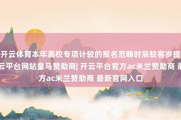 开云体育本年高校专项计较的报名范畴时辰较客岁提前了5天-开云平台网站皇马赞助商| 开云平台官方ac米兰赞助商 最新官网入口