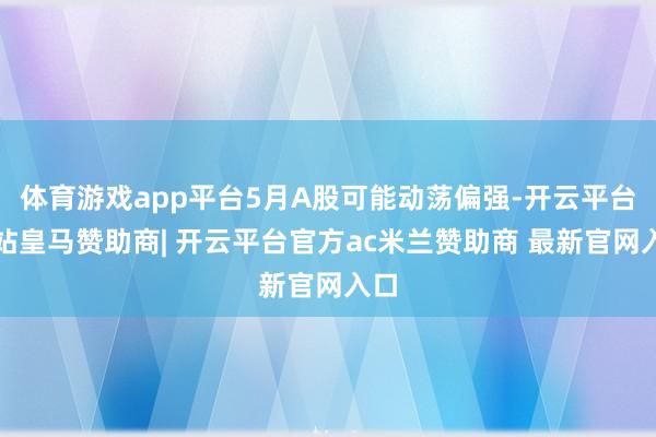 体育游戏app平台5月A股可能动荡偏强-开云平台网站皇马赞助商| 开云平台官方ac米兰赞助商 最新官网入口